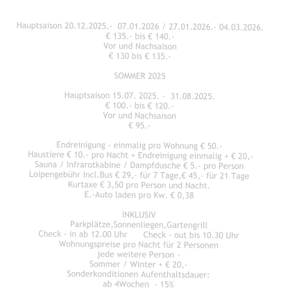 Hauptsaison 20.12.2025.-  07.01.2026 / 27.01.2026.- 04.03.2026. € 135.- bis € 140.- Vor und Nachsaison € 130 bis € 135.-  SOMMER 2025  Hauptsaison 15.07. 2025. -  31.08.2025. € 100.- bis € 120.- Vor und Nachsaison € 95.-  Endreinigung - einmalig pro Wohnung € 50.-  Haustiere € 10.- pro Nacht + Endreinigung einmalig + € 20,- Sauna / Infrarotkabine / Dampfdusche € 5.- pro Person Loipengebühr incl.Bus € 29,- für 7 Tage,€ 45,- für 21 Tage Kurtaxe € 3,50 pro Person und Nacht. E.-Auto laden pro Kw. € 0,38  INKLUSIV Parkplätze,Sonnenliegen,Gartengrill Check - in ab 12.00 Uhr	Check - out bis 10.30 Uhr Wohnungspreise pro Nacht für 2 Personen jede weitere Person - Sommer / Winter + € 20,- Sonderkonditionen Aufenthaltsdauer: ab 4Wochen  - 15%