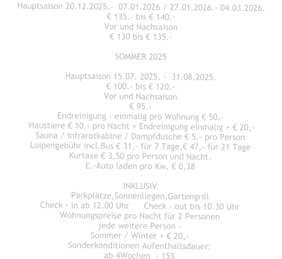 Hauptsaison 20.12.2025.-  07.01.2026 / 27.01.2026.- 04.03.2026. € 135.- bis € 140.- Vor und Nachsaison € 130 bis € 135.-  SOMMER 2025  Hauptsaison 15.07. 2025. -  31.08.2025. € 100.- bis € 120.- Vor und Nachsaison € 95.- Endreinigung - einmalig pro Wohnung € 50.-  Haustiere € 10.- pro Nacht + Endreinigung einmalig + € 20,- Sauna / Infrarotkabine / Dampfdusche € 5.- pro Person Loipengebühr incl.Bus € 31,- für 7 Tage,€ 47,- für 21 Tage Kurtaxe € 3,50 pro Person und Nacht. E.-Auto laden pro Kw. € 0,38  INKLUSIV Parkplätze,Sonnenliegen,Gartengrill Check - in ab 12.00 Uhr	Check - out bis 10.30 Uhr Wohnungspreise pro Nacht für 2 Personen jede weitere Person - Sommer / Winter + € 20,- Sonderkonditionen Aufenthaltsdauer: ab 4Wochen  - 15%