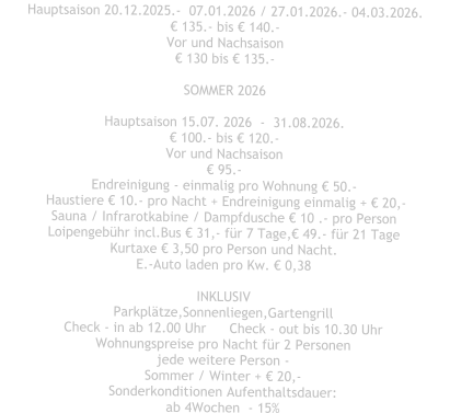 Hauptsaison 20.12.2025.-  07.01.2026 / 27.01.2026.- 04.03.2026. € 135.- bis € 140.- Vor und Nachsaison € 130 bis € 135.-  SOMMER 2026  Hauptsaison 15.07. 2026  -  31.08.2026. € 100.- bis € 120.- Vor und Nachsaison € 95.- Endreinigung - einmalig pro Wohnung € 50.-  Haustiere € 10.- pro Nacht + Endreinigung einmalig + € 20,- Sauna / Infrarotkabine / Dampfdusche € 10 .- pro Person Loipengebühr incl.Bus € 31,- für 7 Tage,€ 49.- für 21 Tage Kurtaxe € 3,50 pro Person und Nacht. E.-Auto laden pro Kw. € 0,38  INKLUSIV Parkplätze,Sonnenliegen,Gartengrill Check - in ab 12.00 Uhr	Check - out bis 10.30 Uhr Wohnungspreise pro Nacht für 2 Personen jede weitere Person - Sommer / Winter + € 20,- Sonderkonditionen Aufenthaltsdauer: ab 4Wochen  - 15%