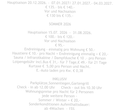 Hauptsaison 20.12.2026. -  07.01.2027/ 27.01.2027.- 04.03.2027. € 135.- bis € 140.- Vor und Nachsaison € 130 bis € 135.-  SOMMER 2026  Hauptsaison 15.07. 2026  -  31.08.2026. € 100.- bis € 120.- Vor und Nachsaison € 95.- Endreinigung - einmalig pro Wohnung € 50.-  Haustiere € 10.- pro Nacht + Endreinigung einmalig + € 20,- Sauna / Infrarotkabine / Dampfdusche € 10 .- pro Person Loipengebühr incl.Bus € 31,- für 7 Tage,€ 49.- für 21 Tage Kurtaxe €  5,00 pro Person und Nacht. E.-Auto laden pro Kw. € 0,38  INKLUSIV Parkplätze,Sonnenliegen,Gartengrill Check - in ab 12.00 Uhr	Check - out bis 10.30 Uhr Wohnungspreise pro Nacht für 2 Personen jede weitere Person - Sommer / Winter + € 20,- Sonderkonditionen Aufenthaltsdauer: ab 4Wochen  - 15%